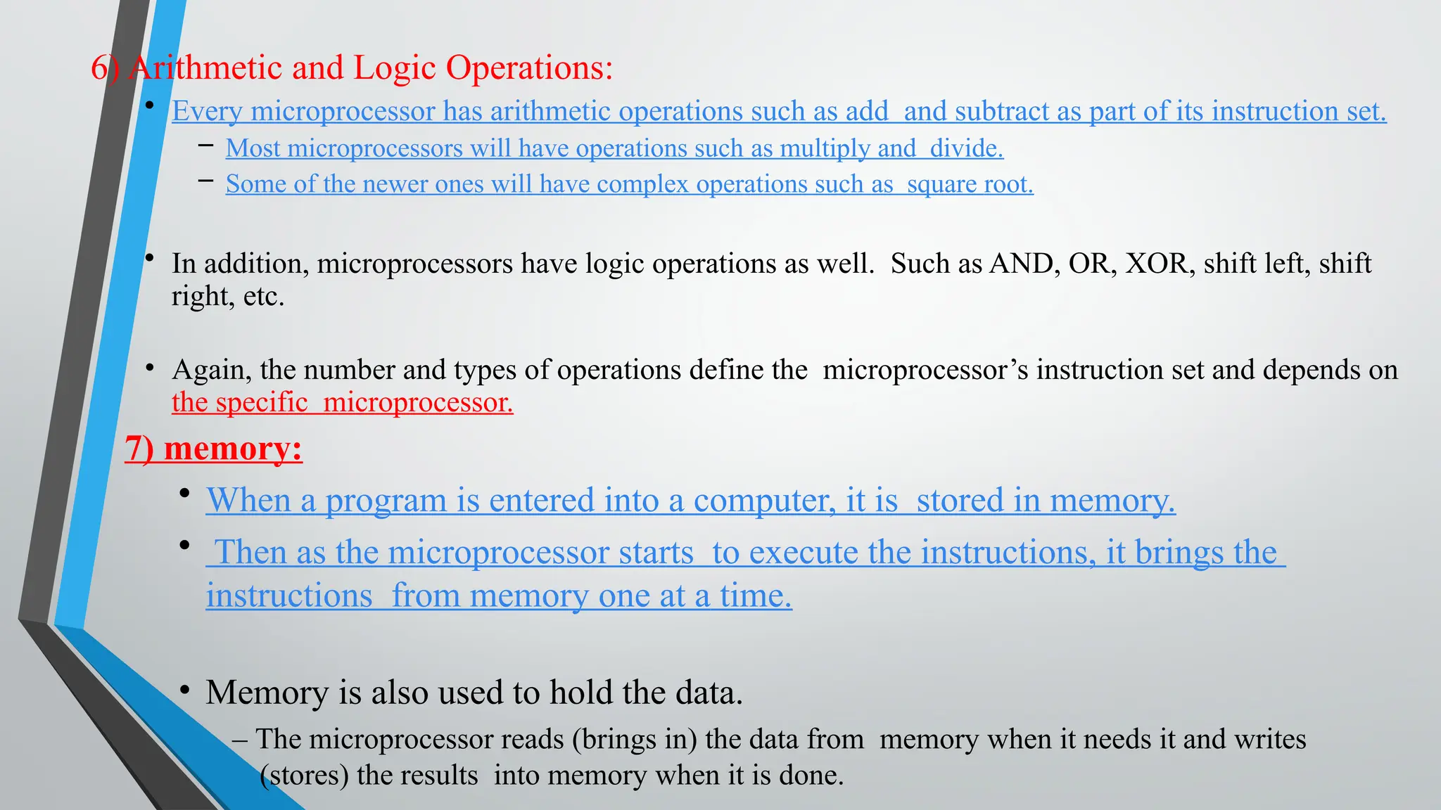 6) Arithmetic and Logic Operations:
• Every microprocessor has arithmetic operations such as add and subtract as part of its instruction set.
– Most microprocessors will have operations such as multiply and divide.
– Some of the newer ones will have complex operations such as square root.
• In addition, microprocessors have logic operations as well. Such as AND, OR, XOR, shift left, shift
right, etc.
• Again, the number and types of operations define the microprocessor’s instruction set and depends on
the specific microprocessor.
7) memory:
• When a program is entered into a computer, it is stored in memory.
• Then as the microprocessor starts to execute the instructions, it brings the
instructions from memory one at a time.
• Memory is also used to hold the data.
– The microprocessor reads (brings in) the data from memory when it needs it and writes
(stores) the results into memory when it is done.
 