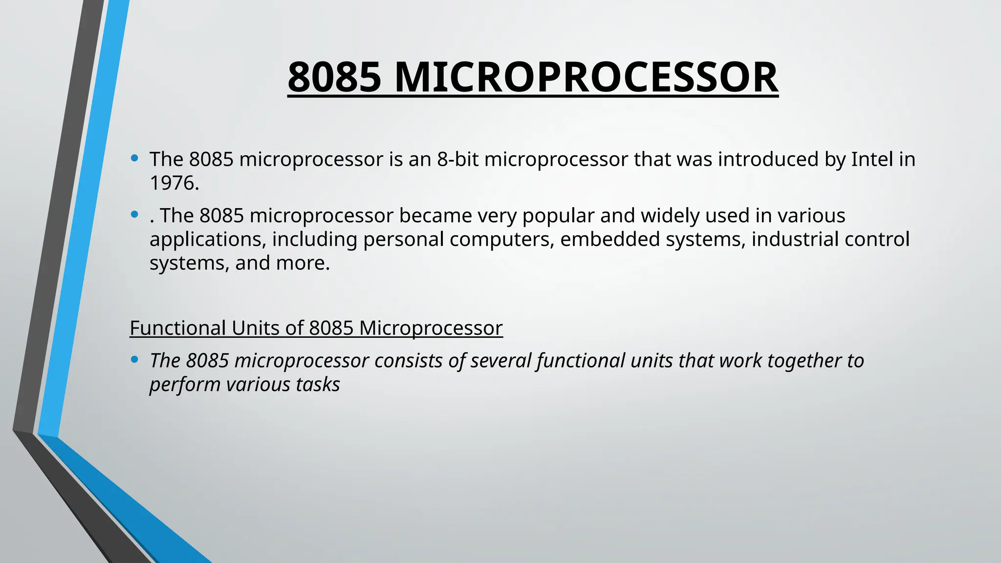 8085 MICROPROCESSOR
• The 8085 microprocessor is an 8-bit microprocessor that was introduced by Intel in
1976.
• . The 8085 microprocessor became very popular and widely used in various
applications, including personal computers, embedded systems, industrial control
systems, and more.
Functional Units of 8085 Microprocessor
• The 8085 microprocessor consists of several functional units that work together to
perform various tasks
 