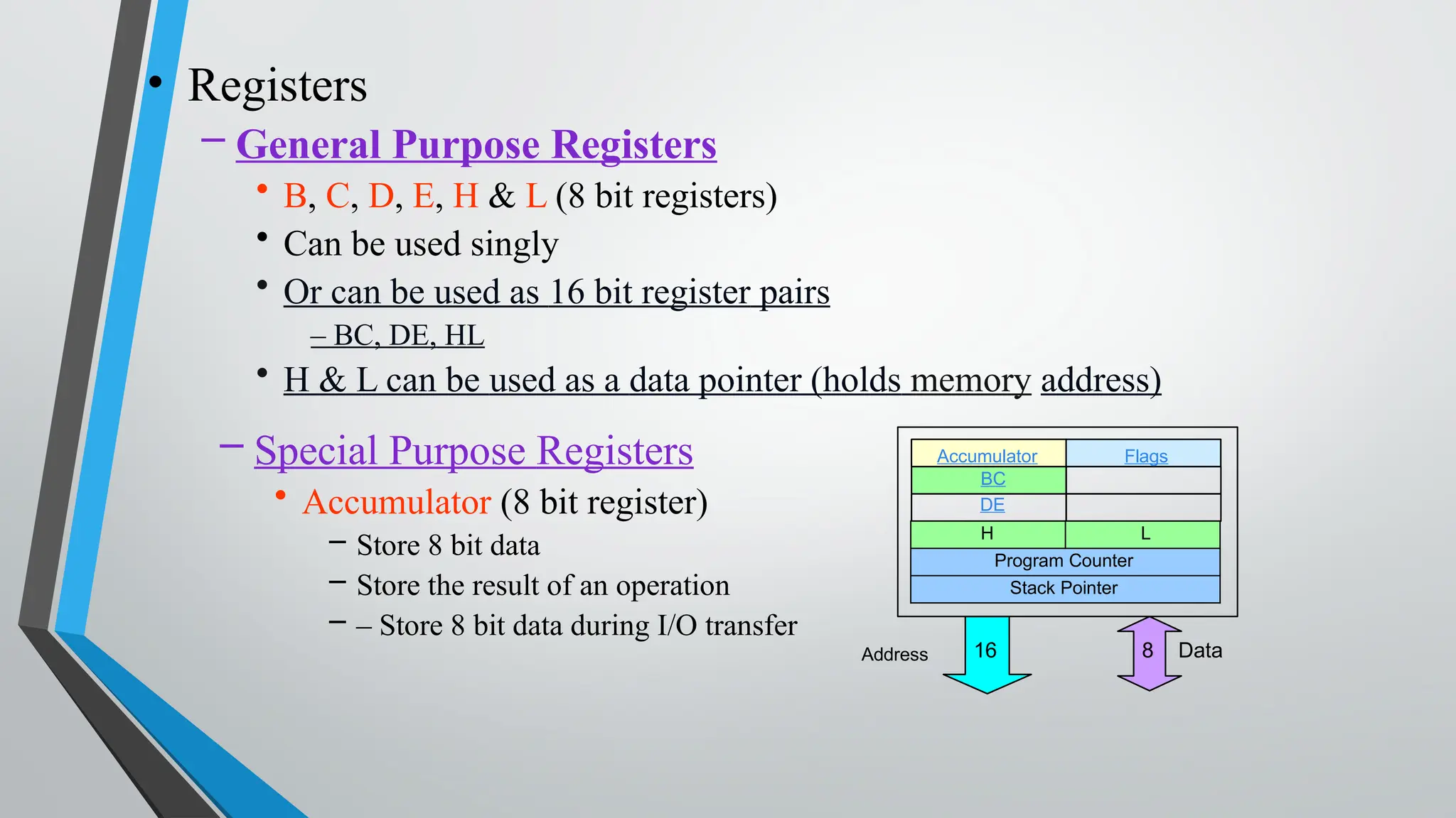 • Registers
– General Purpose Registers
• B, C, D, E, H & L (8 bit registers)
• Can be used singly
• Or can be used as 16 bit register pairs
– BC, DE, HL
• H & L can be used as a data pointer (holds memory address)
– Special Purpose Registers
• Accumulator (8 bit register)
– Store 8 bit data
– Store the result of an operation
– – Store 8 bit data during I/O transfer
Accumulator Flags
BC
DE
H L
Program Counter
Stack Pointer
Address 8 Data
16
 