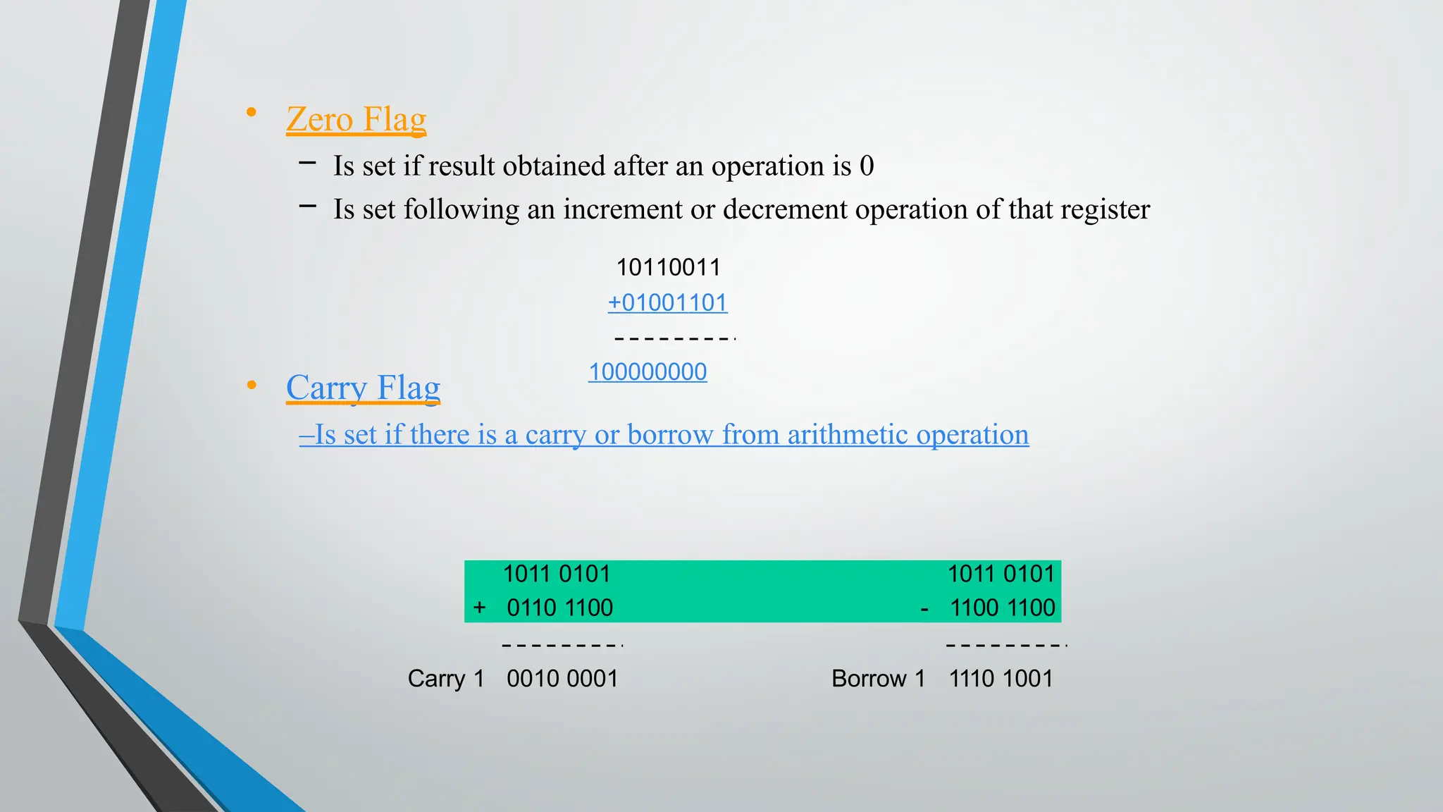 • Carry Flag
–Is set if there is a carry or borrow from arithmetic operation
• Zero Flag
– Is set if result obtained after an operation is 0
– Is set following an increment or decrement operation of that register
10110011
+01001101
100000000
Carry 1 0010 0001
1011 0101 1011 0101
+ 0110 1100 - 1100 1100
Borrow 1 1110 1001
 