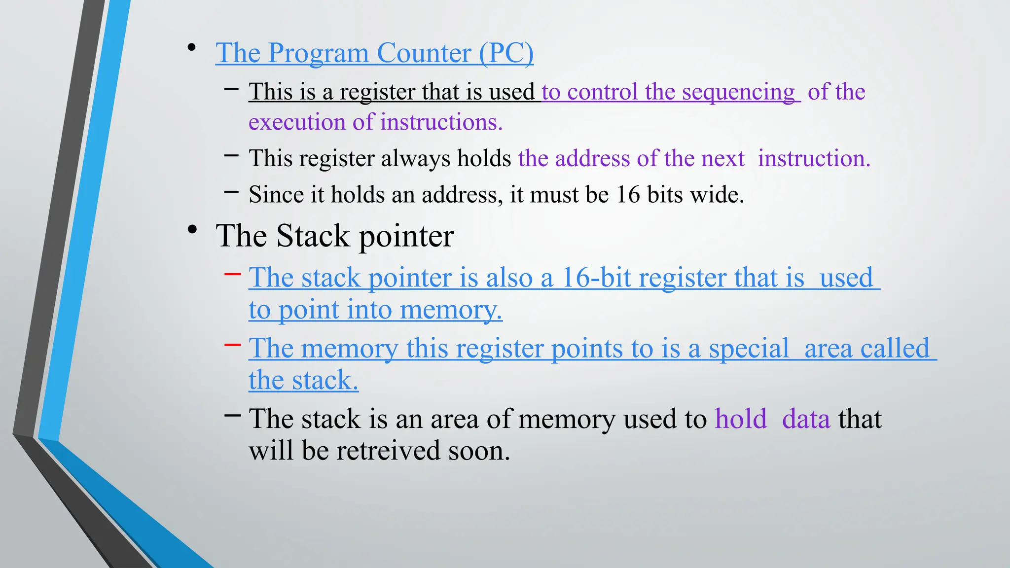 • The Program Counter (PC)
– This is a register that is used to control the sequencing of the
execution of instructions.
– This register always holds the address of the next instruction.
– Since it holds an address, it must be 16 bits wide.
• The Stack pointer
– The stack pointer is also a 16-bit register that is used
to point into memory.
– The memory this register points to is a special area called
the stack.
– The stack is an area of memory used to hold data that
will be retreived soon.
 