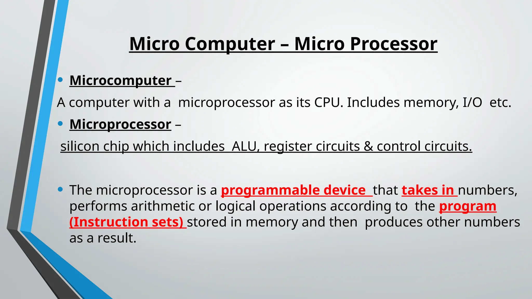 Micro Computer – Micro Processor
• Microcomputer –
A computer with a microprocessor as its CPU. Includes memory, I/O etc.
• Microprocessor –
silicon chip which includes ALU, register circuits & control circuits.
• The microprocessor is a programmable device that takes in numbers,
performs arithmetic or logical operations according to the program
(Instruction sets) stored in memory and then produces other numbers
as a result.
 