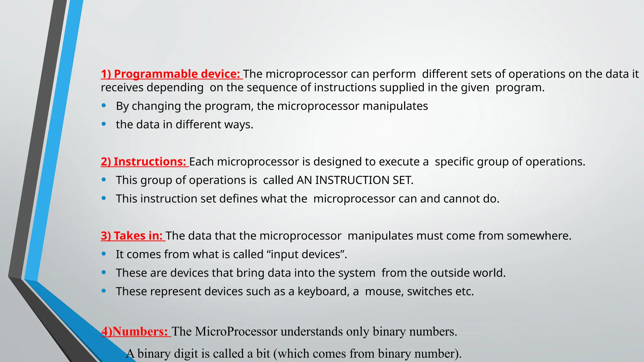 1) Programmable device: The microprocessor can perform different sets of operations on the data it
receives depending on the sequence of instructions supplied in the given program.
• By changing the program, the microprocessor manipulates
• the data in different ways.
2) Instructions: Each microprocessor is designed to execute a specific group of operations.
• This group of operations is called AN INSTRUCTION SET.
• This instruction set defines what the microprocessor can and cannot do.
3) Takes in: The data that the microprocessor manipulates must come from somewhere.
• It comes from what is called “input devices”.
• These are devices that bring data into the system from the outside world.
• These represent devices such as a keyboard, a mouse, switches etc.
4)Numbers: The MicroProcessor understands only binary numbers.
• A binary digit is called a bit (which comes from binary number).
 