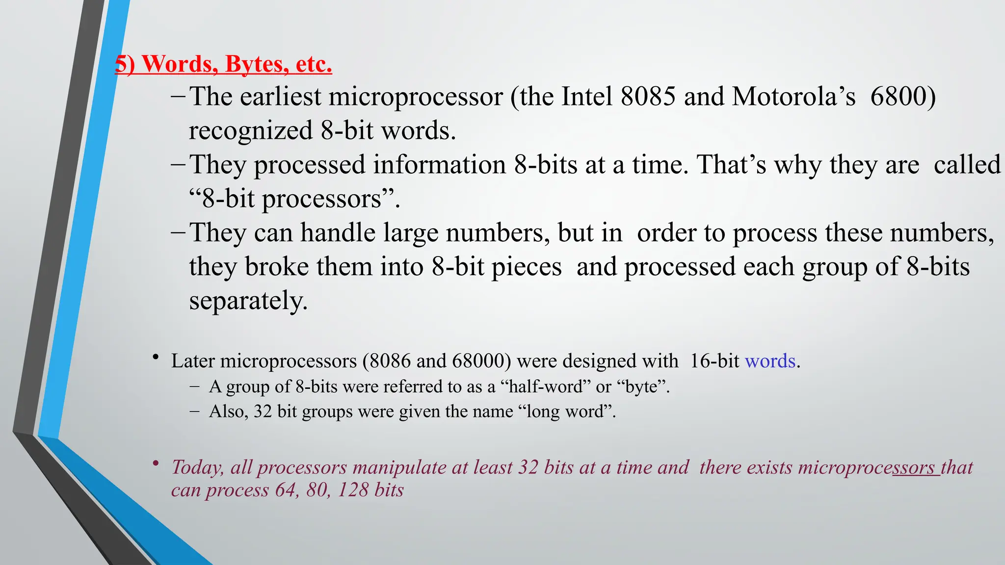5) Words, Bytes, etc.
–The earliest microprocessor (the Intel 8085 and Motorola’s 6800)
recognized 8-bit words.
–They processed information 8-bits at a time. That’s why they are called
“8-bit processors”.
–They can handle large numbers, but in order to process these numbers,
they broke them into 8-bit pieces and processed each group of 8-bits
separately.
• Later microprocessors (8086 and 68000) were designed with 16-bit words.
– A group of 8-bits were referred to as a “half-word” or “byte”.
– Also, 32 bit groups were given the name “long word”.
• Today, all processors manipulate at least 32 bits at a time and there exists microprocessors that
can process 64, 80, 128 bits
 