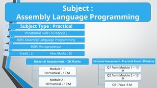 Subject :
Assembly Language Programming
Subject Type : Practical
Vocational Skill Course(VSC)
8085 Assembly Language Programming
8085 Microprocessor
Credit : 2 Max Marks : 50
Internal Assessment – 20 Marks
Module 1 –
10 Practical – 10 M
Module 2 -
10 Practical – 10 M
External Assessment- Practical Exam -30 Marks
Q1 from Module 1 – 13
M
Q2 from Module 2 – 12
M
Q3 – Viva -5 M
 