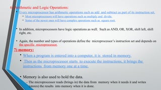 6) Arithmetic and Logic Operations:
• Every microprocessor has arithmetic operations such as add and subtract as part of its instruction set.
– Most microprocessors will have operations such as multiply and divide.
– Some of the newer ones will have complex operations such as square root.
• In addition, microprocessors have logic operations as well. Such as AND, OR, XOR, shift left, shift
right, etc.
• Again, the number and types of operations define the microprocessor’s instruction set and depends on
the specific microprocessor.
7) memory:
• When a program is entered into a computer, it is stored in memory.
• Then as the microprocessor starts to execute the instructions, it brings the
instructions from memory one at a time.
• Memory is also used to hold the data.
– The microprocessor reads (brings in) the data from memory when it needs it and writes
(stores) the results into memory when it is done.
 