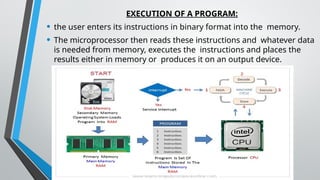 EXECUTION OF A PROGRAM:
• the user enters its instructions in binary format into the memory.
• The microprocessor then reads these instructions and whatever data
is needed from memory, executes the instructions and places the
results either in memory or produces it on an output device.
 