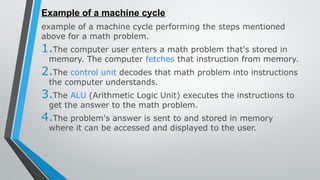 Example of a machine cycle
example of a machine cycle performing the steps mentioned
above for a math problem.
1.The computer user enters a math problem that's stored in
memory. The computer fetches that instruction from memory.
2.The control unit decodes that math problem into instructions
the computer understands.
3.The ALU (Arithmetic Logic Unit) executes the instructions to
get the answer to the math problem.
4.The problem's answer is sent to and stored in memory
where it can be accessed and displayed to the user.
 