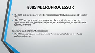 8085 MICROPROCESSOR
• The 8085 microprocessor is an 8-bit microprocessor that was introduced by Intel in
1976.
• . The 8085 microprocessor became very popular and widely used in various
applications, including personal computers, embedded systems, industrial control
systems, and more.
Functional Units of 8085 Microprocessor
• The 8085 microprocessor consists of several functional units that work together to
perform various tasks
 