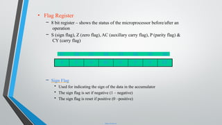 • Flag Register
– 8 bit register – shows the status of the microprocessor before/after an
operation
– S (sign flag), Z (zero flag), AC (auxillary carry flag), P (parity flag) &
CY (carry flag)
– Sign Flag
• Used for indicating the sign of the data in the accumulator
• The sign flag is set if negative (1 – negative)
• The sign flag is reset if positive (0 –positive)
D7 D6 D5 D4 D3 D2 D1 D0
S Z X AC X P X CY
https://E-next.in
 