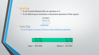 • Carry Flag
–Is set if there is a carry or borrow from arithmetic operation
• Zero Flag
– Is set if result obtained after an operation is 0
– Is set following an increment or decrement operation of that register
10110011
+01001101
100000000
Carry 1 0010 0001
1011 0101 1011 0101
+ 0110 1100 - 1100 1100
Borrow 1 1110 1001
 
