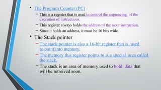 • The Program Counter (PC)
– This is a register that is used to control the sequencing of the
execution of instructions.
– This register always holds the address of the next instruction.
– Since it holds an address, it must be 16 bits wide.
• The Stack pointer
– The stack pointer is also a 16-bit register that is used
to point into memory.
– The memory this register points to is a special area called
the stack.
– The stack is an area of memory used to hold data that
will be retreived soon.
 