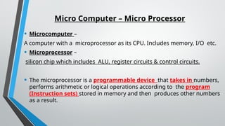Micro Computer – Micro Processor
• Microcomputer –
A computer with a microprocessor as its CPU. Includes memory, I/O etc.
• Microprocessor –
silicon chip which includes ALU, register circuits & control circuits.
• The microprocessor is a programmable device that takes in numbers,
performs arithmetic or logical operations according to the program
(Instruction sets) stored in memory and then produces other numbers
as a result.
 