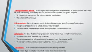 1) Programmable device: The microprocessor can perform different sets of operations on the data it
receives depending on the sequence of instructions supplied in the given program.
• By changing the program, the microprocessor manipulates
• the data in different ways.
2) Instructions: Each microprocessor is designed to execute a specific group of operations.
• This group of operations is called AN INSTRUCTION SET.
• This instruction set defines what the microprocessor can and cannot do.
3) Takes in: The data that the microprocessor manipulates must come from somewhere.
• It comes from what is called “input devices”.
• These are devices that bring data into the system from the outside world.
• These represent devices such as a keyboard, a mouse, switches etc.
4)Numbers: The MicroProcessor understands only binary numbers.
• A binary digit is called a bit (which comes from binary number).
 