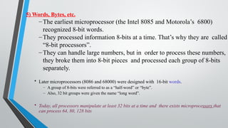 5) Words, Bytes, etc.
–The earliest microprocessor (the Intel 8085 and Motorola’s 6800)
recognized 8-bit words.
–They processed information 8-bits at a time. That’s why they are called
“8-bit processors”.
–They can handle large numbers, but in order to process these numbers,
they broke them into 8-bit pieces and processed each group of 8-bits
separately.
• Later microprocessors (8086 and 68000) were designed with 16-bit words.
– A group of 8-bits were referred to as a “half-word” or “byte”.
– Also, 32 bit groups were given the name “long word”.
• Today, all processors manipulate at least 32 bits at a time and there exists microprocessors that
can process 64, 80, 128 bits
 