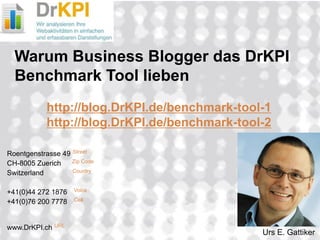 2008_06_18 
Roentgenstrasse 49 Street CH-8005 Zuerich Zip Code Switzerland Country +41(0)44 272 1876 Voice +41(0)76 200 7778 Cell www.DrKPI.ch URL 
Warum Business Blogger das DrKPI Benchmark Tool lieben http://blog.DrKPI.de/benchmark-tool-1 http://blog.DrKPI.de/benchmark-tool-2 
Urs E. Gattiker  