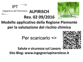 ALPIRISCH
Rev. 02 09/2016
Modello applicativo della Regione Piemonte
per la valutazione del rischio chimico
Per scaricarlo =>
Salute e sicurezza sul Lavoro
Sito Blog: www.ingegneriapinerolese.it
 