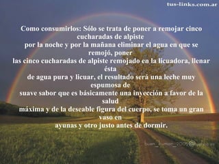 Como consumirlos: Sólo se trata de poner a remojar cinco cucharadas de alpiste  por la noche y por la mañana eliminar el agua en que se remojó, poner  las cinco cucharadas de alpiste remojado en la licuadora, llenar ésta  de agua pura y licuar, el resultado será una leche muy espumosa de  suave sabor que es básicamente una inyección a favor de la salud  máxima y de la deseable figura del cuerpo, se toma un gran vaso en  ayunas y otro justo antes de dormir.   