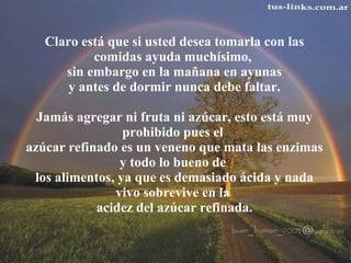 Claro está que si usted desea tomarla con las comidas ayuda muchísimo,  sin embargo en la mañana en ayunas  y antes de dormir nunca debe faltar.    Jamás agregar ni fruta ni azúcar, esto está muy prohibido pues el  azúcar refinado es un veneno que mata las enzimas y todo lo bueno de  los alimentos, ya que es demasiado ácida y nada vivo sobrevive en la  acidez del azúcar refinada. 
