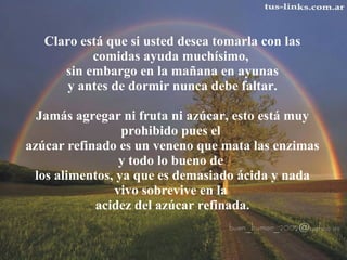 Claro está que si usted desea tomarla con las comidas ayuda muchísimo,  sin embargo en la mañana en ayunas  y antes de dormir nunca debe faltar.    Jamás agregar ni fruta ni azúcar, esto está muy prohibido pues el  azúcar refinado es un veneno que mata las enzimas y todo lo bueno de  los alimentos, ya que es demasiado ácida y nada vivo sobrevive en la  acidez del azúcar refinada. 