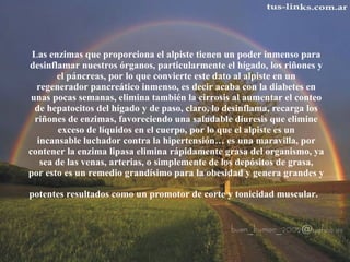 Las enzimas que proporciona el alpiste tienen un poder inmenso para  desinflamar nuestros órganos, particularmente el hígado, los riñones y  el páncreas, por lo que convierte este dato al alpiste en un  regenerador pancreático inmenso, es decir acaba con la diabetes en  unas pocas semanas, elimina también la cirrosis al aumentar el conteo  de hepatocitos del hígado y de paso, claro, lo desinflama, recarga los  riñones de enzimas, favoreciendo una saludable diuresis que elimine  exceso de líquidos en el cuerpo, por lo que el alpiste es un  incansable luchador contra la hipertensión… es una maravilla, por  contener la enzima lipasa elimina rápidamente grasa del organismo, ya  sea de las venas, arterias, o simplemente de los depósitos de grasa,  por esto es un remedio grandísimo para la obesidad y genera grandes y  potentes resultados como un promotor de corte y tonicidad muscular.   