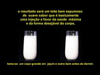o resultado será um leite bem espumoso
          de suave sabor que é basicamente
        uma injeção a favor da saúde máxima
            e da forma desejável do corpo,




toma-se um copo grande em jejum e outro bem antes de dormir.
 