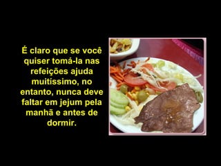 É claro que se você
 quiser tomá-la nas
  refeições ajuda
   muitíssimo, no
entanto, nunca deve
faltar em jejum pela
 manhã e antes de
       dormir.
 
