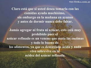 Claro está que si usted desea tomarla con las
comidas ayuda muchísimo,
sin embargo en la mañana en ayunas
y antes de dormir nunca debe faltar.
Jamás agregar ni fruta ni azúcar, esto está muy
prohibido pues el
azúcar refinado es un veneno que mata las enzimas
y todo lo bueno de
los alimentos, ya que es demasiado ácida y nada
vivo sobrevive en la
acidez del azúcar refinada.
 