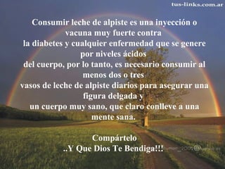 Consumir leche de alpiste es una inyección o
vacuna muy fuerte contra
la diabetes y cualquier enfermedad que se genere
por niveles ácidos
del cuerpo, por lo tanto, es necesario consumir al
menos dos o tres
vasos de leche de alpiste diarios para asegurar una
figura delgada y
un cuerpo muy sano, que claro conlleve a una
mente sana.
Compártelo
..Y Que Dios Te Bendiga!!!
 
