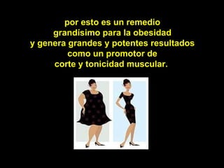 por esto es un remedio
     grandísimo para la obesidad
y genera grandes y potentes resultados
         como un promotor de
     corte y tonicidad muscular.
 