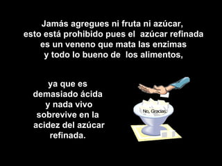 Jamás agregues ni fruta ni azúcar,
esto está prohibido pues el azúcar refinada
    es un veneno que mata las enzimas
     y todo lo bueno de los alimentos,


      ya que es
  demasiado ácida
     y nada vivo
   sobrevive en la
  acidez del azúcar
      refinada.
 
