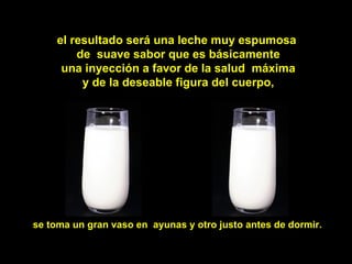 el resultado será una leche muy espumosa
         de suave sabor que es básicamente
      una inyección a favor de la salud máxima
          y de la deseable figura del cuerpo,




se toma un gran vaso en ayunas y otro justo antes de dormir.
 