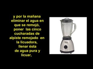y por la mañana
 eliminar el agua en
   que se remojó,
   poner las cinco
   cucharadas de
alpiste remojado en
    la licuadora,
      llenar ésta
   de agua pura y
        licuar,
 