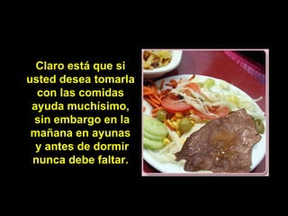 Claro está que si
usted desea tomarla
  con las comidas
 ayuda muchísimo,
 sin embargo en la
 mañana en ayunas
  y antes de dormir
 nunca debe faltar.
 