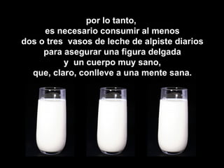 por lo tanto,
     es necesario consumir al menos
dos o tres vasos de leche de alpiste diarios
     para asegurar una figura delgada
          y un cuerpo muy sano,
  que, claro, conlleve a una mente sana.
 