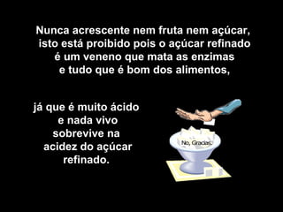 Nunca acrescente nem fruta nem açúcar, 
isto está proibido pois o açúcar refinado 
é um veneno que mata as enzimas 
e tudo que é bom dos alimentos, 
já que é muito ácido 
e nada vivo 
sobrevive na 
acidez do açúcar 
refinado. 
 