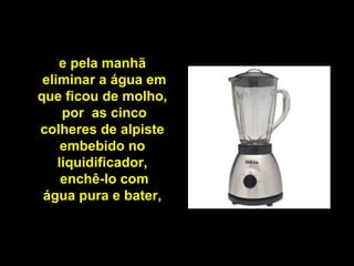 e pela manhã
eliminar a água em
que ficou de molho,
por as cinco
colheres de alpiste
embebido no
liquidificador,
enchê-lo com
água pura e bater,
 