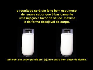 o resultado será um leite bem espumoso
de suave sabor que é basicamente
uma injeção a favor da saúde máxima
e da forma desejável do corpo,
toma-se um copo grande em jejum e outro bem antes de dormir.
 