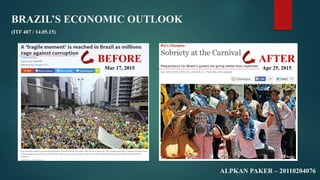 BRAZIL’S ECONOMIC OUTLOOK
ALPKAN PAKER – 20110204076
(ITF 407 / 14.05.15)
BEFORE
Mar 17, 2015
AFTER
Apr 25, 2015
 