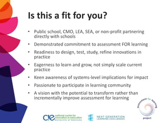 Is this a fit for you?
• Public school, CMO, LEA, SEA, or non-profit partnering
directly with schools
• Demonstrated commitment to assessment FOR learning
• Readiness to design, test, study, refine innovations in
practice
• Eagerness to learn and grow, not simply scale current
practice
• Keen awareness of systems-level implications for impact
• Passionate to participate in learning community
• A vision with the potential to transform rather than
incrementally improve assessment for learning
 
