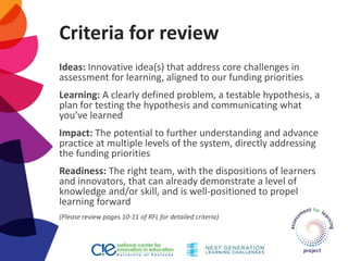 Criteria for review
Ideas: Innovative idea(s) that address core challenges in
assessment for learning, aligned to our funding priorities
Learning: A clearly defined problem, a testable hypothesis, a
plan for testing the hypothesis and communicating what
you’ve learned
Impact: The potential to further understanding and advance
practice at multiple levels of the system, directly addressing
the funding priorities
Readiness: The right team, with the dispositions of learners
and innovators, that can already demonstrate a level of
knowledge and/or skill, and is well-positioned to propel
learning forward
(Please review pages 10-11 of RFL for detailed criteria)
 
