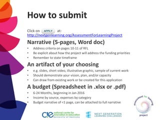 How to submit
Click on at:
http://nextgenlearning.org/AssessmentForLearningProject
Narrative (5-pages, Word doc)
• Address criteria on pages 10-11 of RFL
• Be explicit about how the project will address the funding priorities
• Remember to state timeframe
An artifact of your choosing
• e.g. slides, short video, illustrative graphic, sample of current work
• Should demonstrate your vision, plan, and/or capacity
• Can draw from existing work or be created for this application
A budget (Spreadsheet in .xlsx or .pdf)
• 6-24 Months, beginning in Jan 2016
• Income by source, expenses by category
• Budget narrative of <1 page, can be attached to full narrative
 