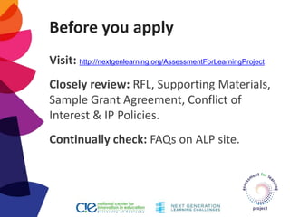 Before you apply
Visit: http://nextgenlearning.org/AssessmentForLearningProject
Closely review: RFL, Supporting Materials,
Sample Grant Agreement, Conflict of
Interest & IP Policies.
Continually check: FAQs on ALP site.
 