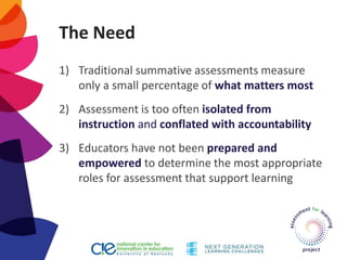 The Need
1) Traditional summative assessments measure
only a small percentage of what matters most
2) Assessment is too often isolated from
instruction and conflated with accountability
3) Educators have not been prepared and
empowered to determine the most appropriate
roles for assessment that support learning
 
