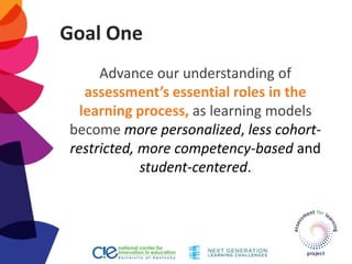 Goal One
Advance our understanding of
assessment’s essential roles in the
learning process, as learning models
become more personalized, less cohort-
restricted, more competency-based and
student-centered.
 