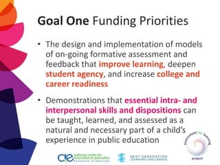 Goal One Funding Priorities
• The design and implementation of models
of on-going formative assessment and
feedback that improve learning, deepen
student agency, and increase college and
career readiness
• Demonstrations that essential intra- and
interpersonal skills and dispositions can
be taught, learned, and assessed as a
natural and necessary part of a child’s
experience in public education
 