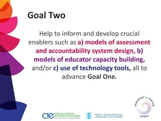 Goal Two
Help to inform and develop crucial
enablers such as a) models of assessment
and accountability system design, b)
models of educator capacity building,
and/or c) use of technology tools, all to
advance Goal One.
 
