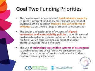 Goal Two Funding Priorities
• The development of models that build educator capacity
to gather, interpret, and apply professional judgment of
student learning based on multiple and varied forms of
evidence across a wide range of student competencies
• The design and exploration of systems of aligned
assessment and accountability policies that embrace and
enable richer/deeper success definitions for students and
multiple, varied forms of measurement of student
progress towards those definitions
• The use of technology tools within systems of assessment
to enable educators using formative assessment and
related data to better inform instruction and a student-
centered learning experience
 
