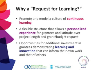 Why a “Request for Learning?”
• Promote and model a culture of continuous
learning
• A flexible structure that allows a personalized
experience for grantees and latitude over
project length and grant/budget request
• Opportunities for additional investment in
grantees demonstrating learning and
innovation that can inform their own work
and that of others
 