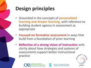 Design principles
• Grounded in the concepts of personalized
learning and deeper learning, with reference to
building student agency in assessment as
appropriate
• Focused on formative assessment in ways that
build from a foundation of prior learning
• Reflective of a strong vision of instruction with
clarity about how strategies and systems of
assessments support better instructional
practice
 